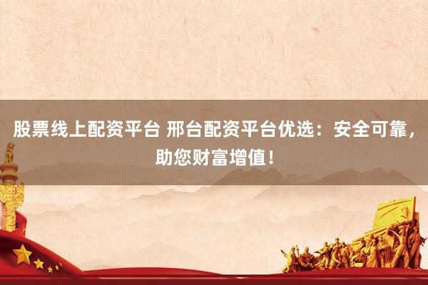 股票线上配资平台 邢台配资平台优选：安全可靠，助您财富增值！