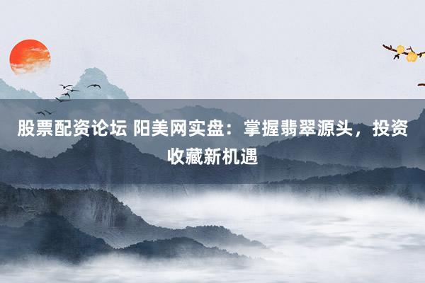 股票配资论坛 阳美网实盘：掌握翡翠源头，投资收藏新机遇