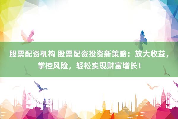 股票配资机构 股票配资投资新策略：放大收益，掌控风险，轻松实现财富增长！