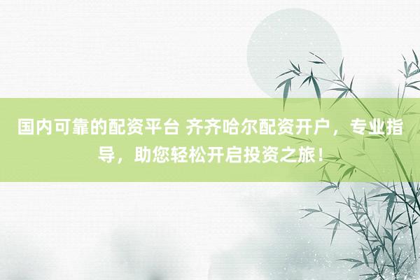 国内可靠的配资平台 齐齐哈尔配资开户，专业指导，助您轻松开启投资之旅！