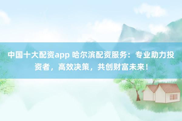 中国十大配资app 哈尔滨配资服务：专业助力投资者，高效决策，共创财富未来！
