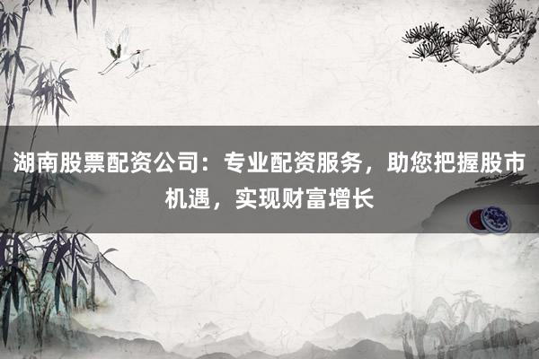 湖南股票配资公司：专业配资服务，助您把握股市机遇，实现财富增长