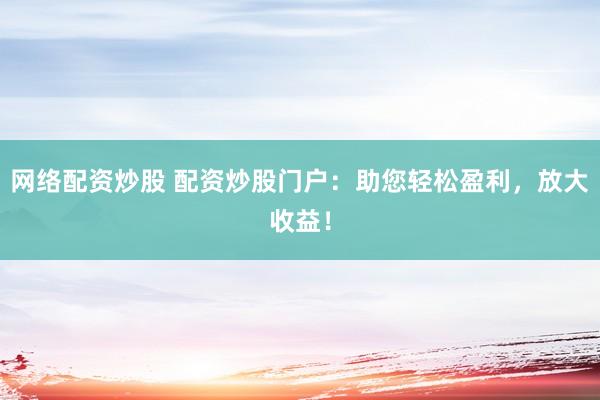 网络配资炒股 配资炒股门户：助您轻松盈利，放大收益！