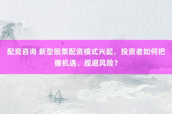 配资咨询 新型股票配资模式兴起，投资者如何把握机遇、规避风险？