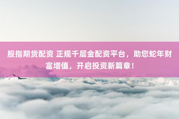 股指期货配资 正规千层金配资平台，助您蛇年财富增值，开启投资新篇章！