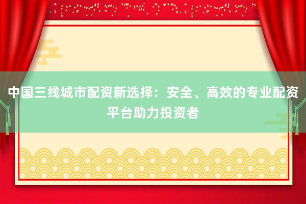 中国三线城市配资新选择：安全、高效的专业配资平台助力投资者