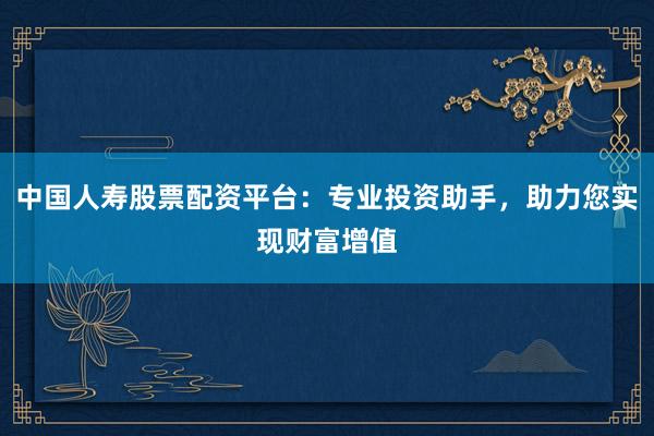 中国人寿股票配资平台：专业投资助手，助力您实现财富增值