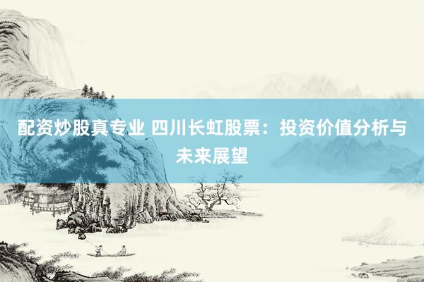 配资炒股真专业 四川长虹股票：投资价值分析与未来展望