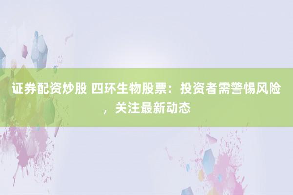 证券配资炒股 四环生物股票：投资者需警惕风险，关注最新动态