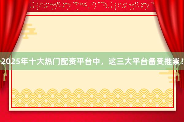 2025年十大热门配资平台中，这三大平台备受推崇！