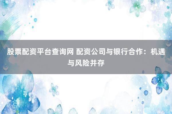股票配资平台查询网 配资公司与银行合作：机遇与风险并存