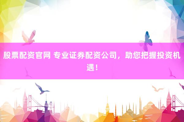 股票配资官网 专业证券配资公司，助您把握投资机遇！