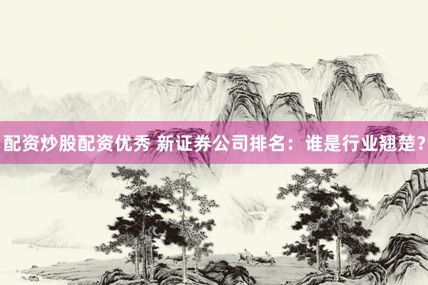 配资炒股配资优秀 新证券公司排名：谁是行业翘楚？