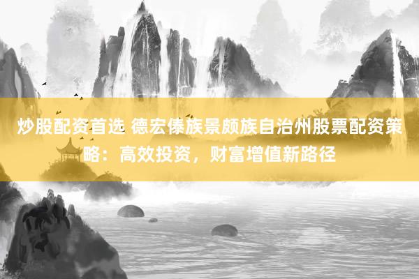 炒股配资首选 德宏傣族景颇族自治州股票配资策略：高效投资，财富增值新路径