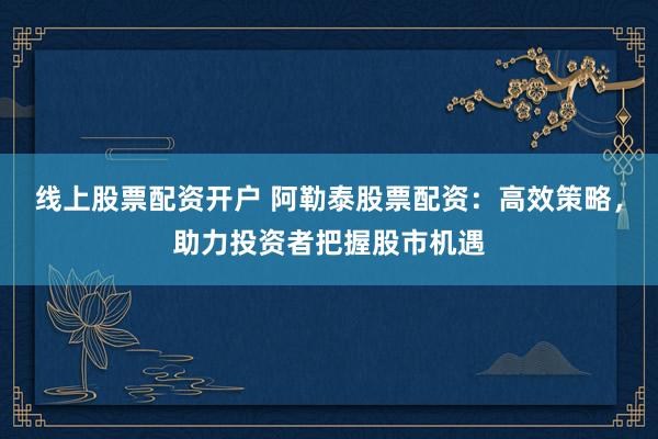 线上股票配资开户 阿勒泰股票配资：高效策略，助力投资者把握股市机遇
