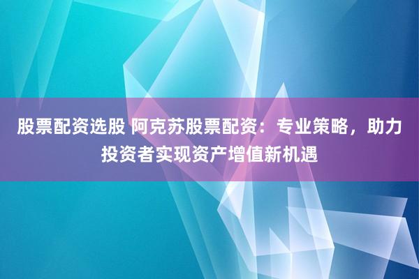 股票配资选股 阿克苏股票配资：专业策略，助力投资者实现资产增值新机遇