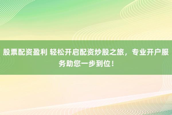 股票配资盈利 轻松开启配资炒股之旅，专业开户服务助您一步到位！