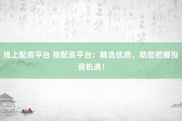 线上配资平台 指配资平台：精选优质，助您把握投资机遇！
