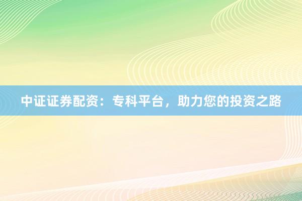 中证证券配资：专科平台，助力您的投资之路