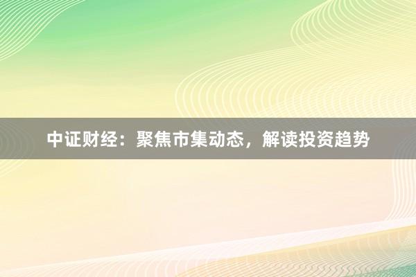 中证财经：聚焦市集动态，解读投资趋势