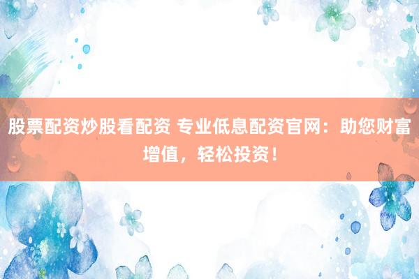 股票配资炒股看配资 专业低息配资官网：助您财富增值，轻松投资！