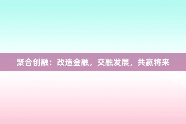 聚合创融：改造金融，交融发展，共赢将来