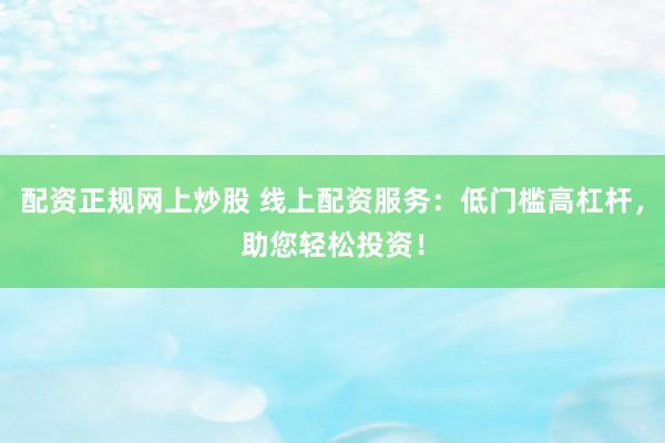 配资正规网上炒股 线上配资服务：低门槛高杠杆，助您轻松投资！