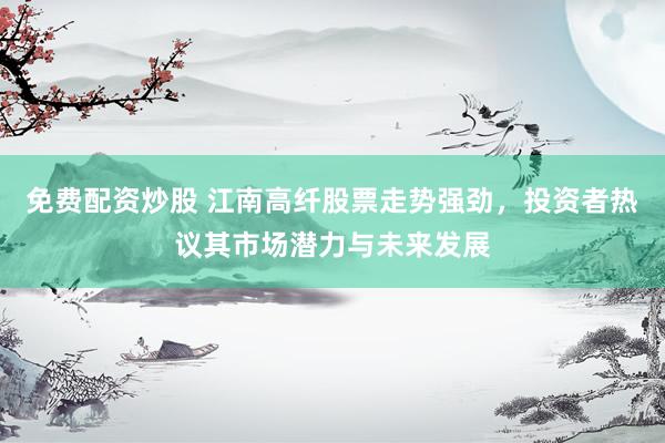 免费配资炒股 江南高纤股票走势强劲，投资者热议其市场潜力与未来发展