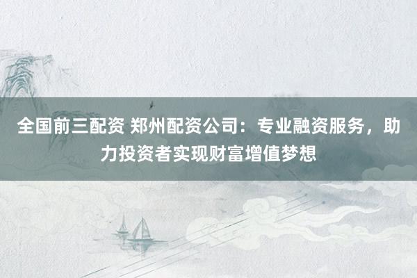全国前三配资 郑州配资公司：专业融资服务，助力投资者实现财富增值梦想