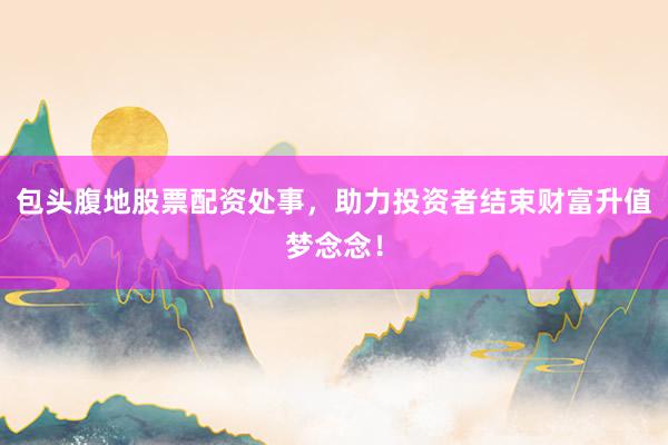 包头腹地股票配资处事，助力投资者结束财富升值梦念念！