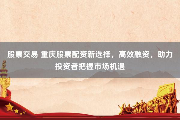 股票交易 重庆股票配资新选择，高效融资，助力投资者把握市场机遇