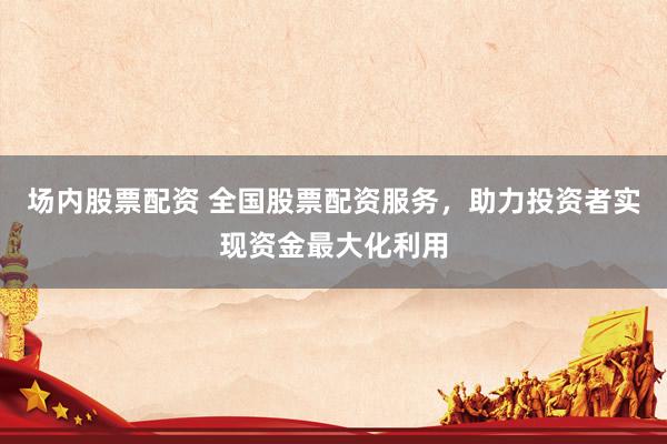 场内股票配资 全国股票配资服务，助力投资者实现资金最大化利用