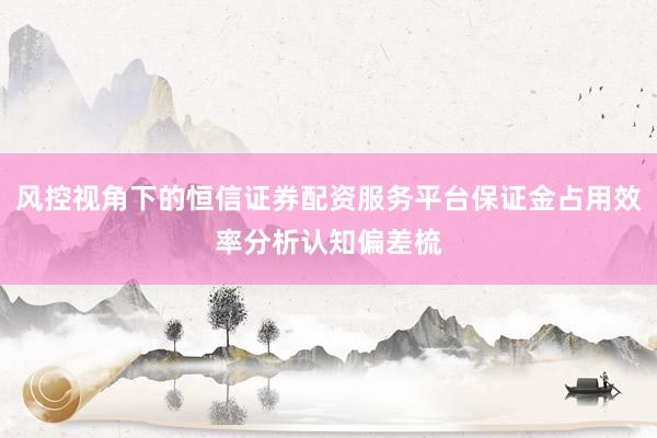 风控视角下的恒信证券配资服务平台保证金占用效率分析认知偏差梳