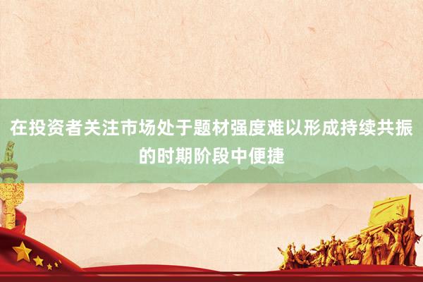 在投资者关注市场处于题材强度难以形成持续共振的时期阶段中便捷
