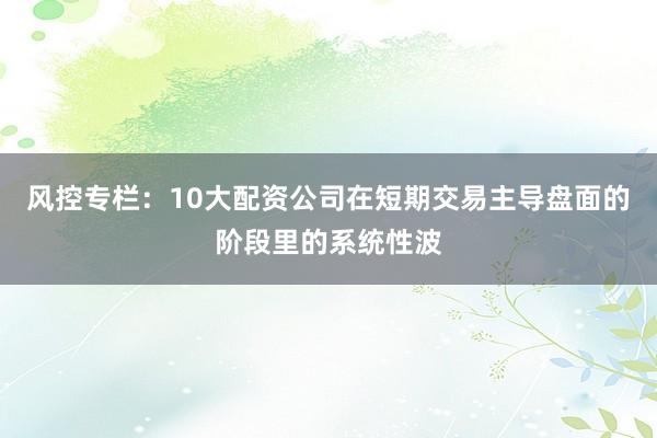 风控专栏：10大配资公司在短期交易主导盘面的阶段里的系统性波