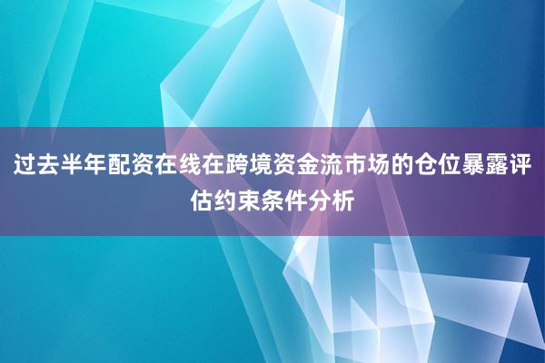 过去半年配资在线在跨境资金流市场的仓位暴露评估约束条件分析