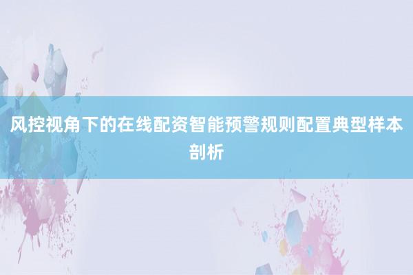 风控视角下的在线配资智能预警规则配置典型样本剖析