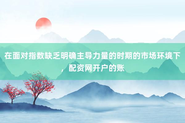 在面对指数缺乏明确主导力量的时期的市场环境下，配资网开户的账