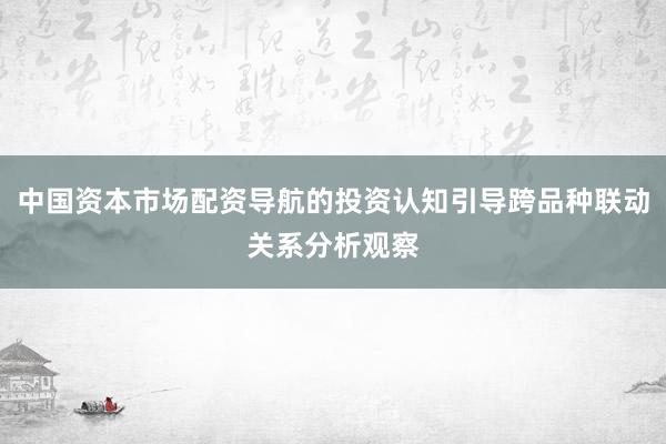 中国资本市场配资导航的投资认知引导跨品种联动关系分析观察