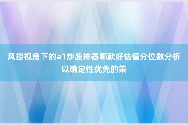 风控视角下的a1炒股神器哪款好估值分位数分析以确定性优先的策