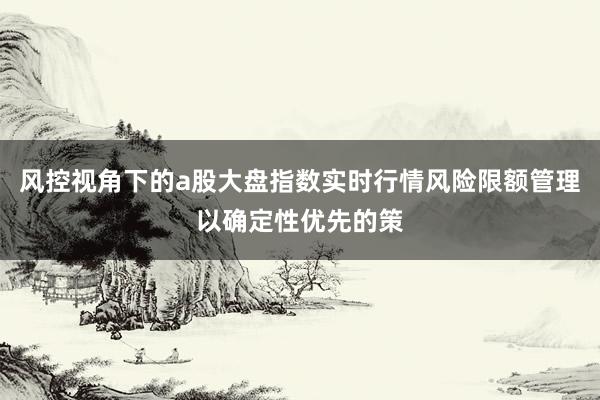 风控视角下的a股大盘指数实时行情风险限额管理以确定性优先的策