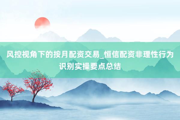 风控视角下的按月配资交易_恒信配资非理性行为识别实操要点总结