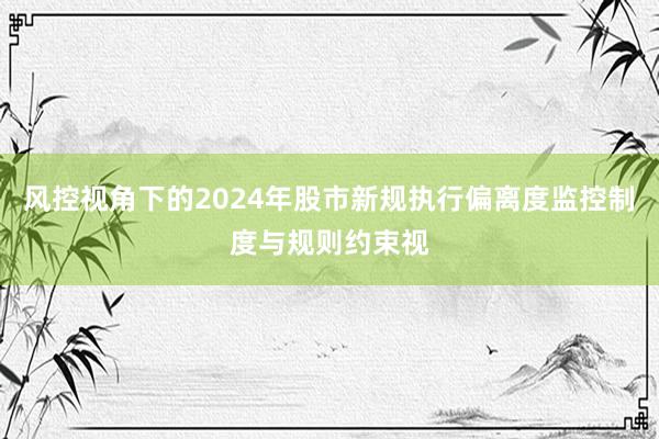风控视角下的2024年股市新规执行偏离度监控制度与规则约束视