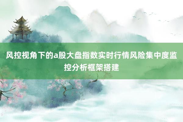 风控视角下的a股大盘指数实时行情风险集中度监控分析框架搭建