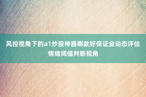 风控视角下的a1炒股神器哪款好保证金动态评估情绪阈值判断视角
