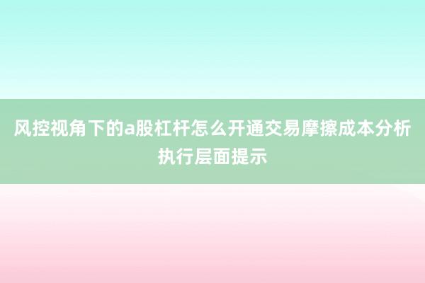 风控视角下的a股杠杆怎么开通交易摩擦成本分析执行层面提示