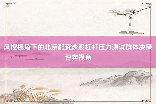 风控视角下的北京配资炒股杠杆压力测试群体决策博弈视角