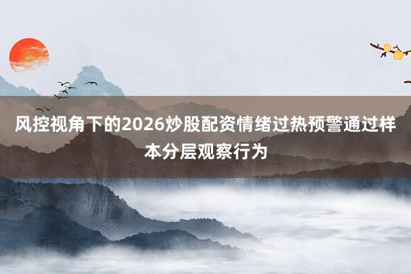 风控视角下的2026炒股配资情绪过热预警通过样本分层观察行为