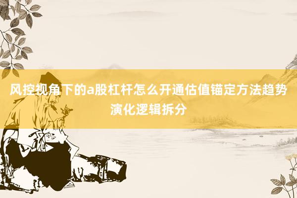 风控视角下的a股杠杆怎么开通估值锚定方法趋势演化逻辑拆分