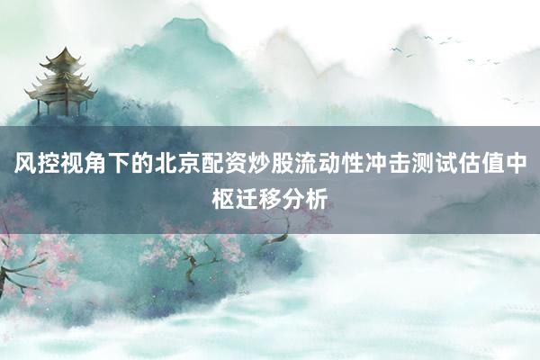 风控视角下的北京配资炒股流动性冲击测试估值中枢迁移分析